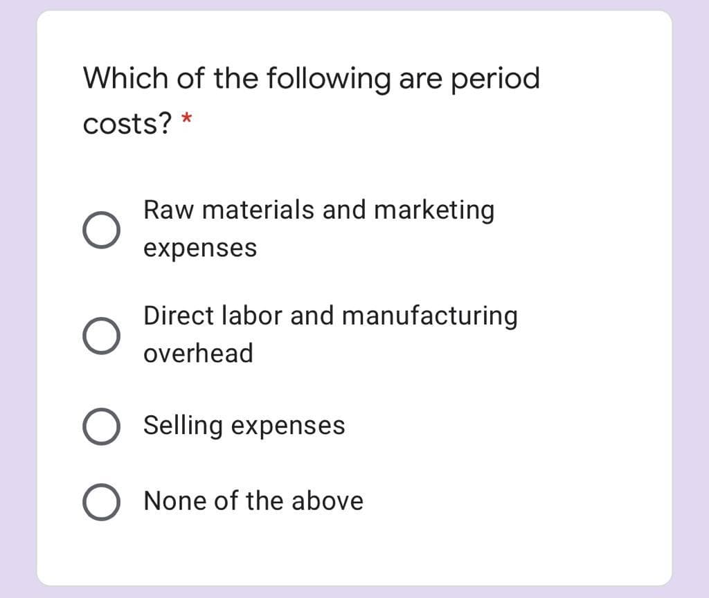 Which of the following are period
costs? *
Raw materials and marketing
expenses
Direct labor and manufacturing
overhead
O Selling expenses
None of the above
