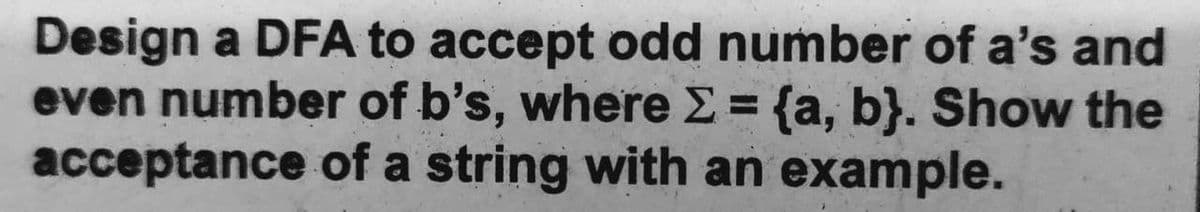 Design a DFA to accept odd number of a's and
even number of b's, where E = {a, b}. Show the
acceptance of a string with an example.
