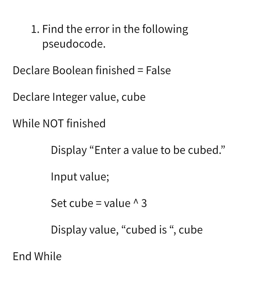 1. Find the error in the following
pseudocode.
Declare Boolean finished = False
Declare Integer value, cube
While NOT finished
Display "Enter a value to be cubed."
Input value;
Set cube = value ^3
Display value, “cubed is “, cube
End While
