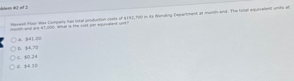 blem #2 of 2
Maxwell Floor Wax Company has total production costs of $192,700 in its Blending Department at month-end. The total equivalent units at
month-end are 47,000. What is the cost per equivalent unit?
a. $41.00
O b. $4.70
O c. $0.24
O d. $4.10