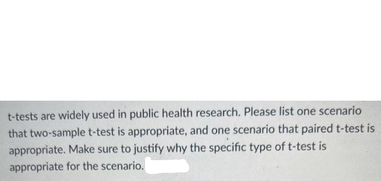 t-tests are widely used in public health research. Please list one scenario
that two-sample t-test is appropriate, and one scenario that paired t-test is
appropriate. Make sure to justify why the specific type of t-test is
appropriate for the scenario.
