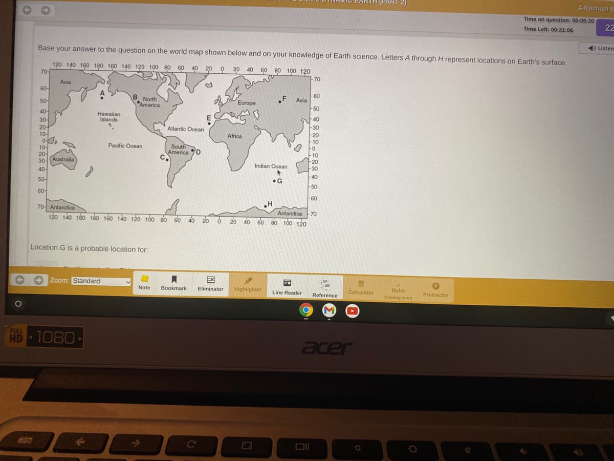 Rachael s
Time on question: 00:05:20
Time Left: 00:21:06
22
Base your answer to the question on the world map shown below and on your knowledge of Earth science. Letters A through H represent locations on Earth's surface
4) Listen
120 140 160 180 160 140 120 100 80 60 40 20 0 20 40 60 80 100 120
70-
70
Asia
60-
A
B North
America
.F
-60
Asia
50-
Europe
-50
40-
30-
20-
10-
0-
10-
20-
30-(Australia
40-
Hawaiian
Islands
E
40
Atlantic Ocean
-30
Africa
20
10
Fo
10
-20
Pacific Ocean
South
America D
C.
Indian Ocean
30
-40
50-
•G
50
60-
60
70- Antarctica
120 140 160 180 160 140 120 100 80 60 40 2o
Antarctica -70
6 20 40 60 80 100 120
Location G is a probable location for:
Zoom: Standard
Ex
Note
Bookmark
Eliminator
Highlighter
Calculator
Line Reader
Ruler
Reference
Coming soon
Protractor
FULL
HD 1080
acer
ESC
Ce
