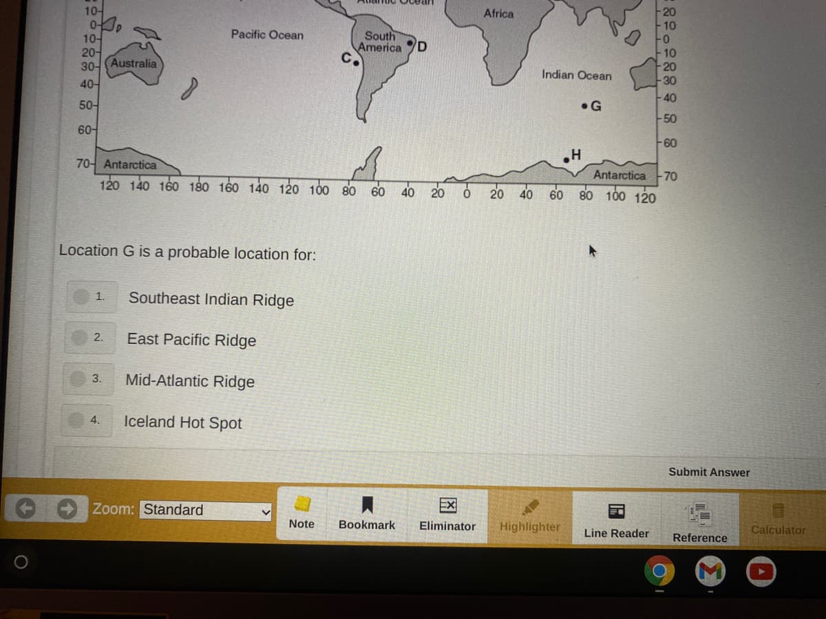 10-
Africa
Pacific Ocean
10-
20어
30- (Australia
South
America D
C.
10
20
30
Indian Ocean
40-
-40
50-
•G
-50
60-
60
70- Antarctica
Antarctica
-70
120 140 160 180 160 140 120 100 80 60
40
60
100 120
20
20
40
Location G is a probable location for:
Southeast Indian Ridge
1.
2.
East Pacific Ridge
3.
Mid-Atlantic Ridge
4.
Iceland Hot Spot
Submit Answer
Zoom: Standard
EX
Note
Bookmark
Eliminator
Highlighter
Calculator
Line Reader
Reference
