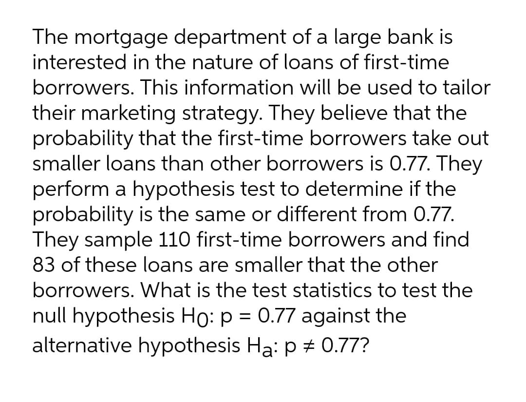 The mortgage department of a large bank is
interested in the nature of loans of first-time
borrowers. This information will be used to tailor
their marketing strategy. They believe that the
probability that the first-time borrowers take out
smaller loans than other borrowers is 0.77. They
perform a hypothesis test to determine if the
probability is the same or different from 0.77.
They sample 110 first-time borrowers and find
83 of these loans are smaller that the other
borrowers. What is the test statistics to test the
null hypothesis Ho: p = 0.77 against the
alternative hypothesis Ha: p + 0.77?
