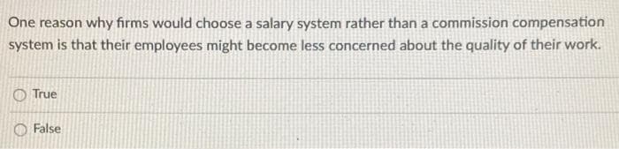 One reason why firms would choose a salary system rather than a commission compensation
system is that their employees might become less concerned about the quality of their work.
O True
O False
