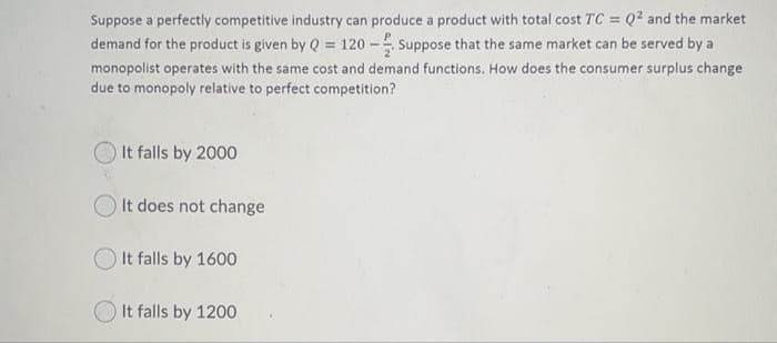 Suppose a perfectly competitive industry can produce a product with total cost TC = Q? and the market
demand for the product is given by Q = 120 - Suppose that the same market can be served by a
monopolist operates with the same cost and demand functions. How does the consumer surplus change
due to monopoly relative to perfect competition?
It falls by 2000
It does not change
It falls by 1600
It falls by 1200
