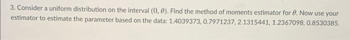 3. Consider a uniform distribution on the interval (0, 0). Find the method of moments estimator for 0. Now use your
estimator to estimate the parameter based on the data: 1.4039373, 0.7971237, 2.1315441, 1.2367098, 0.8530385.
