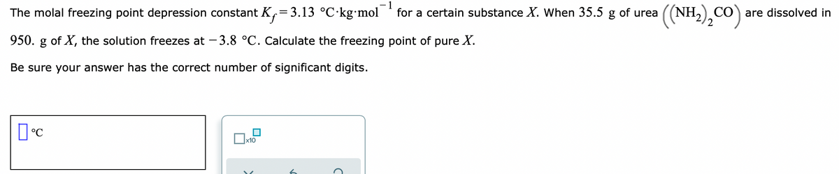 The molal freezing point depression constant K,=3.13 °C·kg•mol
-1
for a certain substance X. When 35.5 g of urea
(NH,) CÓ are dissolved in
950. g of X, the solution freezes at – 3.8 °C. Calculate the freezing point of pure X.
Be sure your answer has the correct number of significant digits.
х10
