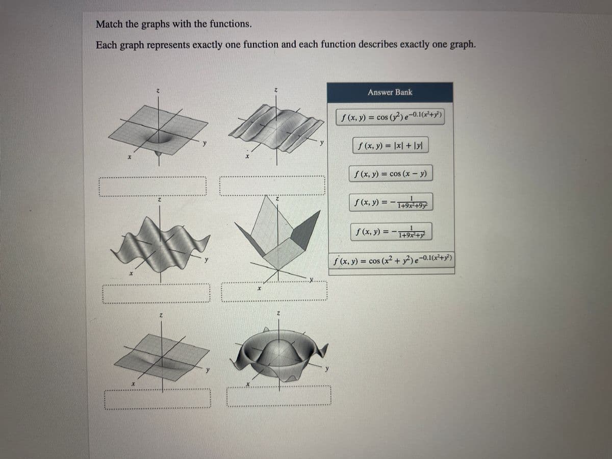 ### Graphs and Functions Matching Activity

**Instructions:**
Match the graphs with the functions from the Answer Bank below. Each graph represents exactly one function, and each function describes exactly one graph.

**Graphs:**

1. **Graph 1:**
   - **Description:** This graph depicts a surface that slightly dips downwards in a symmetrical fashion from the center point.

2. **Graph 2:**
   - **Description:** This graph shows a wavy surface with periodic rises and falls, forming a unidirectional wave pattern.

3. **Graph 3:**
   - **Description:** This graph features a multi-peaked, wavelike surface.

4. **Graph 4:**
   - **Description:** This graph displays a V-shaped surface with a sharp ridge running along the x-axis.

5. **Graph 5:**
   - **Description:** This graph shows a flat plane surface that is slanted downward.

6. **Graph 6:**
   - **Description:** This graph features a dome-like surface with a symmetrical rise from the center.

**Answer Bank:**

1. \( f(x, y) = \cos(y^2)e^{-0.1(x+y)} \)
2. \( f(x, y) = |x| + |y| \)
3. \( f(x, y) = \cos(x - y) \)
4. \( f(x, y) = \frac{1}{1+9x^2+9y^2} \)
5. \( f(x, y) = -\frac{1}{1+9x^2+y^2} \)
6. \( f(x, y) = \cos(x^2 + y^2)e^{-0.1(x+y)} \)

**Diagrams Explanation:**

- **Graph 1** pairs with the function:
- **Graph 2** pairs with the function:
- **Graph 3** pairs with the function:
- **Graph 4** pairs with the function:
- **Graph 5** pairs with the function:
- **Graph 6** pairs with the function:

Use the visual characteristics and the mathematical properties of the functions to find the appropriate matches.