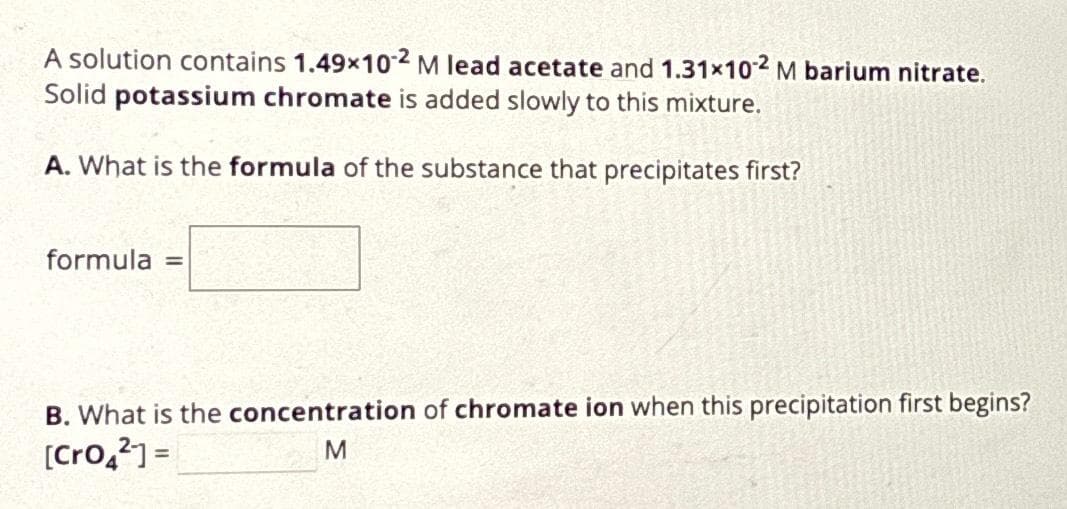 A solution contains 1.49x10-2 M lead acetate and 1.31×102 M barium nitrate.
Solid potassium chromate is added slowly to this mixture.
A. What is the formula of the substance that precipitates first?
formula =
B. What is the concentration of chromate ion when this precipitation first begins?
[Cro4²] =
M