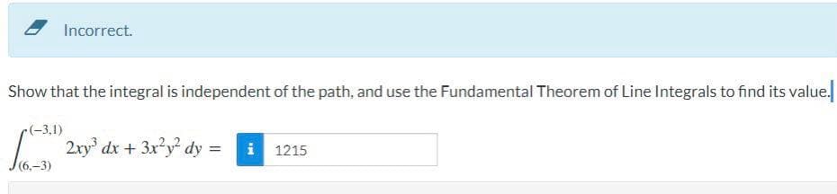 Incorrect.
Show that the integral is independent of the path, and use the Fundamental Theorem of Line Integrals to find its value.
(-3,1)
2ry' dx + 3x²y² dy:
i 1215
(6,-3)
