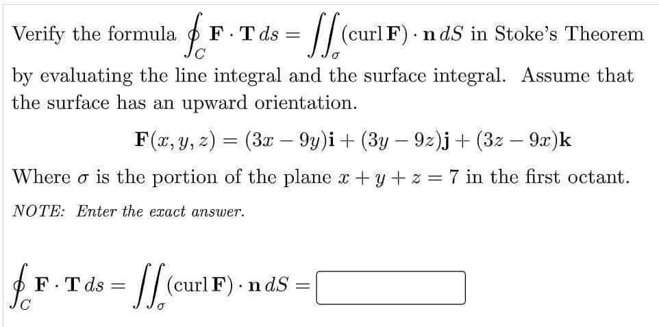 Verify the formula
fr
F.Tds =
= [[(curl F) · nds in Stoke's Theorem
by evaluating the line integral and the surface integral. Assume that
the surface has an upward orientation.
F(x, y, z) = (3x − 9y)i + (3y − 9z)j + (3z − 9x)k
-
Where is the portion of the plane x + y + z = 7 in the first octant.
NOTE: Enter the exact answer.
F.Tds
[[(curl F).nds
=