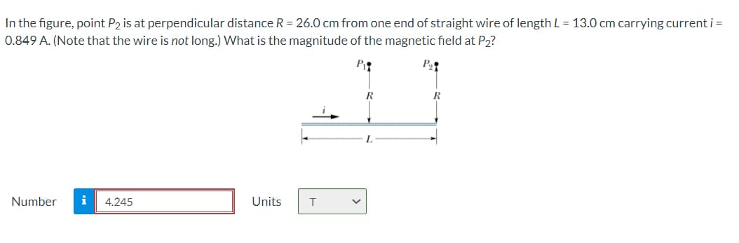 In the figure, point P2 is at perpendicular distance R = 26.0 cm from one end of straight wire of length L = 13.0 cm carrying current i =
0.849 A. (Note that the wire is not long.) What is the magnitude of the magnetic field at P2?
P
P
R
R
L.
Number
i
4.245
Units
