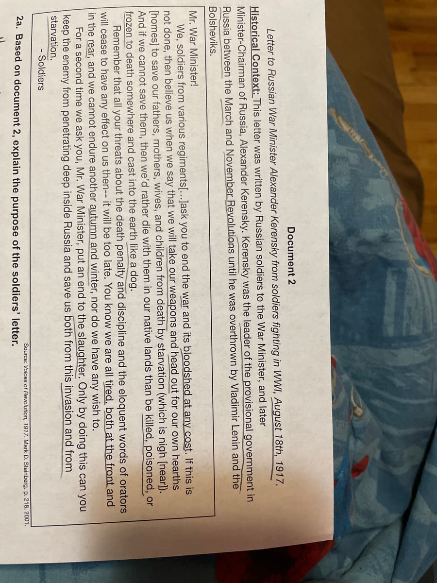 Document 2
Letter to Russian War Minister Alexander Kerensky from soldiers fighting in WWI, August 18th, 1917.
Historical Context: This letter was written by Russian soldiers to the War Minister, and later
Minister-Chairman of Russia, Alexander Kerensky. Kerensky was the leader of the provisional government in
Russia between the March and November Revolutions until he was overthrown by Vladimir Lenin and the
Bolsheviks.
Mr. War Minister!
We, soldiers from various regiments[...]ask you to end the war and its bloodshed at any cost. If this is
not done, then believe us when we say that we will take our weapons and head out for our own hearths
[homes] to save our fathers, mothers, wives, and children from death by starvation (which is nigh [near]).
And if we cannot save them, then we'd rather die with them in our native lands than be killed, poisoned, or
frozen to death somewhere and cast into the earth like a dog.
Remember that all your threats about the death penalty and discipline and the eloquent words of orators
will cease to have any effect on us then-- it will be too late. You know we are all tired, both at the front and
in the rear, and we cannot endure another autumn and winter, nor do we have any wish to.
For a second time we ask you, Mr. War Minister, put an end to the slaughter. Only by doing this can you
keep the enemy from penetrating deep inside Russia and save us both from this invasion and from
starvation.
Soldiers
2a. Based on document 2, explain the purpose of the soldiers' letter.
Source: Voices of Revolution, 1917. Mark D. Steinberg. p. 218. 2001.
