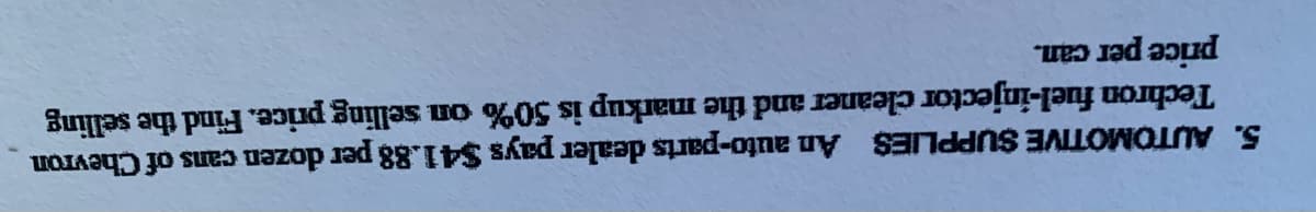 5. AUTOMOTIVE SUPPLIES An auto-parts dealer pays $41.88 per dozen cans of Chevron
Techron fuel-injector cleaner and the markup is 50% on selling price. Find the selling
price per can.
