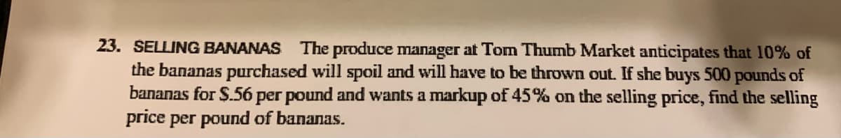 23. SELLING BANANAS The produce manager at Tom Thumb Market anticipates that 10% of
the bananas purchased will spoil and will have to be thrown out. If she buys 500 pounds of
bananas for $.56 per pound and wants a markup of 45% on the selling price, find the selling
price per pound of bananas.
