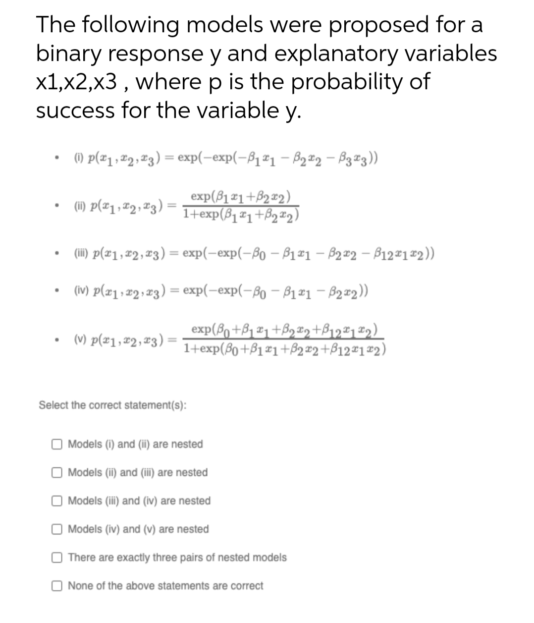 The following models were proposed for a
binary response y and explanatory variables
x1,x2,x3 , where p is the probability of
success for the variable y.
() p(#1, #2, 23) = exp(-exp(-81#1 - B2 #2 – B3#3))
(1) P(#1 , #2, 23) :
exp(81 ¤1+B2x2)
1+exp(ß1¤1+Bq#2)
(ii) p(x1, #2, x3) = exp(-exp(-8o – B1#1 – 82 #2 – B12#1#2))
%3D
(iv) p(æ1, 2 ;23) = exp(-exp(-8o – ß1ª1 – B2=2))
exp(8o +B, x1 +B9 x,+B12#1 ¤q)
1+exp(8o+ß1#1+B2 x2+B12#1#2)
(v) p(#1,#2,x3);
Select the correct statement(s):
Models (i) and (ii) are nested
Models (ii) and (ii) are nested
Models (i) and (iv) are nested
Models (iv) and (v) are nested
There are exactly three pairs of nested models
O None of the above statements are correct
