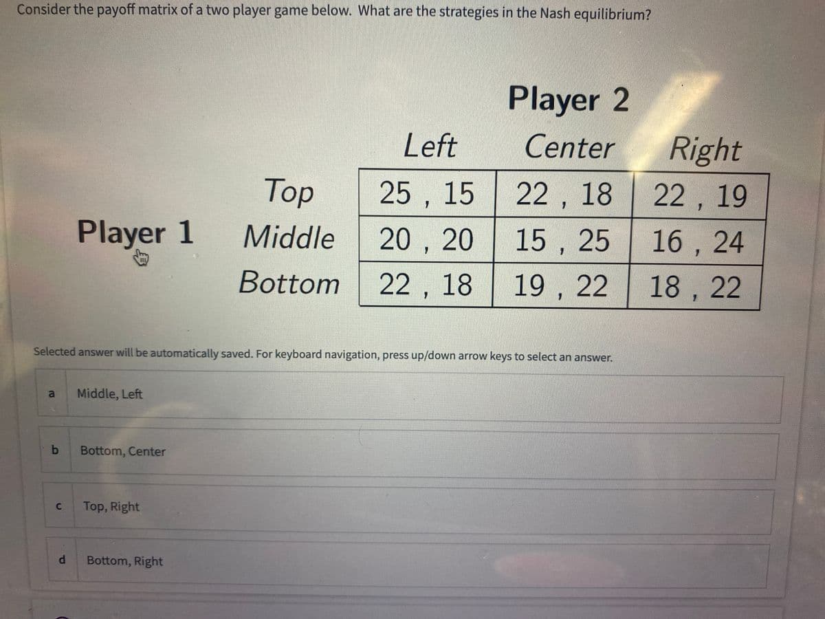 Consider the payoff matrix of a two player game below. What are the strategies in the Nash equilibrium?
a
b
C
Player 1
d
Selected answer will be automatically saved. For keyboard navigation, press up/down arrow keys to select an answer.
Middle, Left
Bottom, Center
Top, Right
Top
Middle
Bottom
Bottom, Right
Left
25, 15
20, 20
22, 18
Player 2
Center
22, 18
15, 25
19, 22
Right
22, 19
16, 24
18, 22