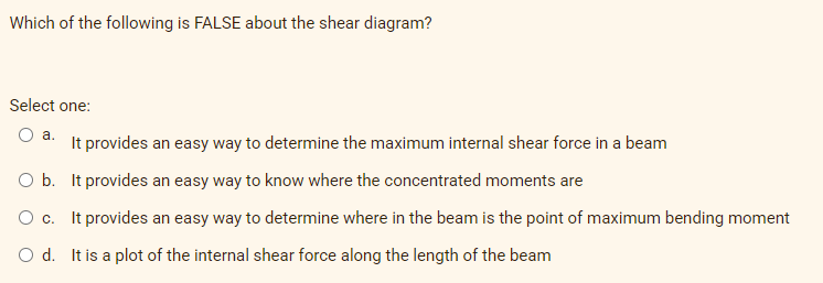 Which of the following is FALSE about the shear diagram?
Select one:
a.
It provides an easy way to determine the maximum internal shear force in a beam
O b. It provides an easy way to know where the concentrated moments are
O c. It provides an easy way to determine where in the beam is the point of maximum bending moment
O d. It is a plot of
internal shear force along the length of the beam
