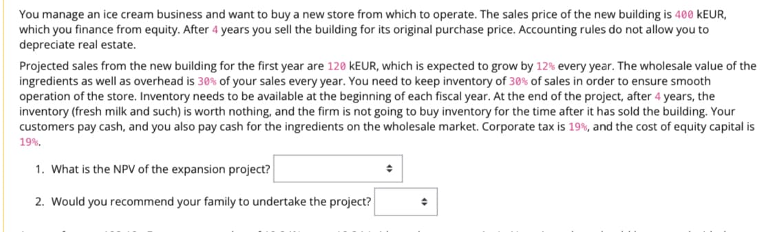 You manage an ice cream business and want to buy a new store from which to operate. The sales price of the new building is 400 KEUR,
which you finance from equity. After 4 years you sell the building for its original purchase price. Accounting rules do not allow you to
depreciate real estate.
Projected sales from the new building for the first year are 120 KEUR, which is expected to grow by 12% every year. The wholesale value of the
ingredients as well as overhead is 30% of your sales every year. You need to keep inventory of 30% of sales in order to ensure smooth
operation of the store. Inventory needs to be available at the beginning of each fiscal year. At the end of the project, after 4 years, the
inventory (fresh milk and such) is worth nothing, and the firm is not going to buy inventory for the time after it has sold the building. Your
customers pay cash, and you also pay cash for the ingredients on the wholesale market. Corporate tax is 19%, and the cost of equity capital is
19%.
1. What is the NPV of the expansion project?
→
2. Would you recommend your family to undertake the project?
◆