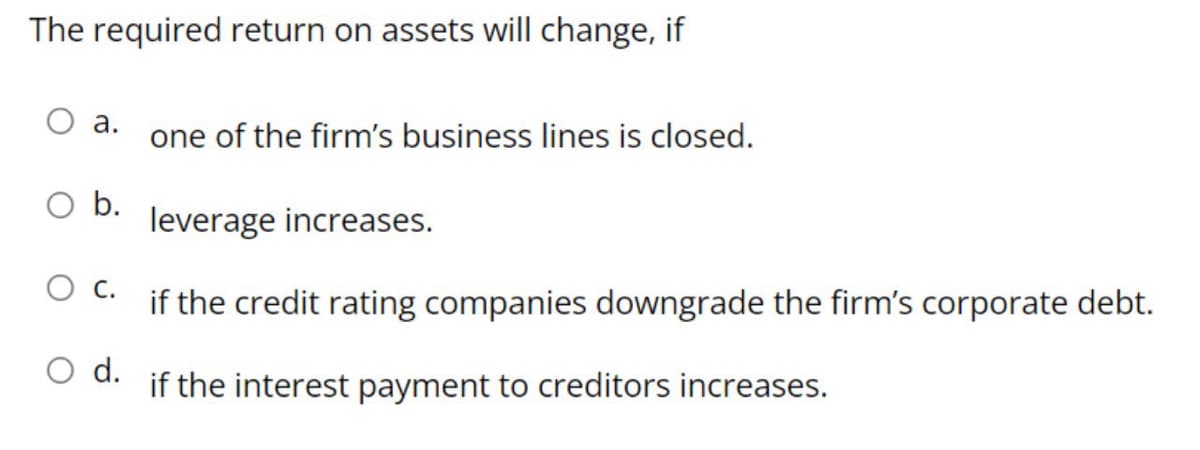 The required return on assets will change, if
O a.
one of the firm's business lines is closed.
b.
leverage increases.
C.
if the credit rating companies downgrade the firm's corporate debt.
O d.
if the interest payment to creditors increases.