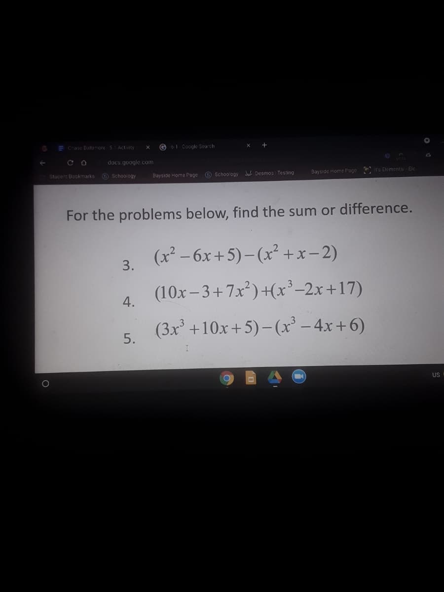 E Chase Daltimore 51Activity
G 61 Coogle Search
docs google.com
Stucent Bookmarks
O Schoology
Bayside Home Page 6 Schoology Desmos Testing
Bayside Home Page It's Elementa Ele
For the problems below, find the sum or difference.
(x² – 6x+5)– (x² +x-2)
3.
(10x- 3+7x)+(x²-2x+17)
4.
(3x' +10x+5)-(x² – 4x+6)
5.
US
