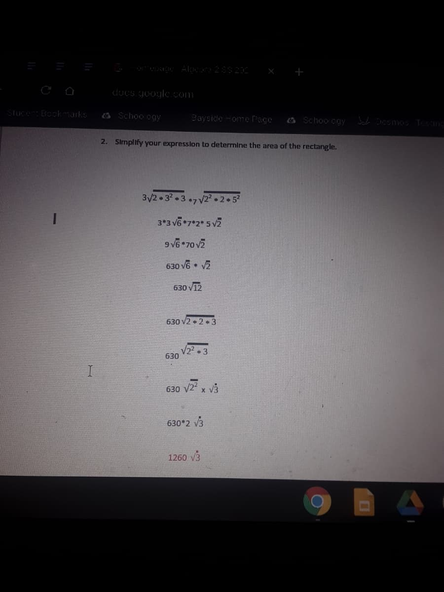 docs.google. com
Stuce Bookmarks
3 Schoo ogy
Bayside -ome Page
O Schoo cgy
2. Simplify your expression to determine the area of the rectangle.
3/2 32 37 V2² 2 5
3*3 v6*7*2 5 v2
9 V6*70 v2
630 v6 V2
630 V12
630 v2 + 2 + 3
V22 + 3
630
630 v24 x V3
630*2 v3
1260 v3
