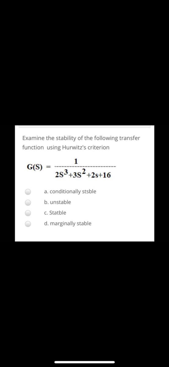 Examine the stability of the following transfer
function using Hurwitz's criterion
1
G(S)
2s3+3s?+2s+16
a. conditionally stsble
b. unstable
c. Statble
d. marginally stable
