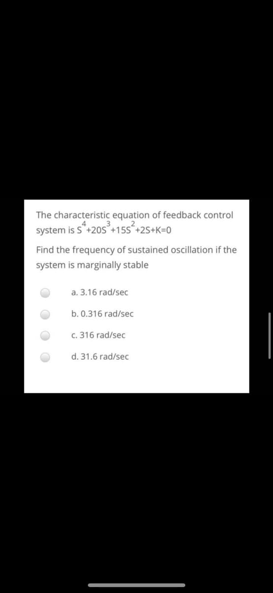 The characteristic equation of feedback control
system is S+20S°+15S´+2S+K=0
Find the frequency of sustained oscillation if the
system is marginally stable
a. 3.16 rad/sec
b. 0.316 rad/sec
c. 316 rad/sec
d. 31.6 rad/sec
