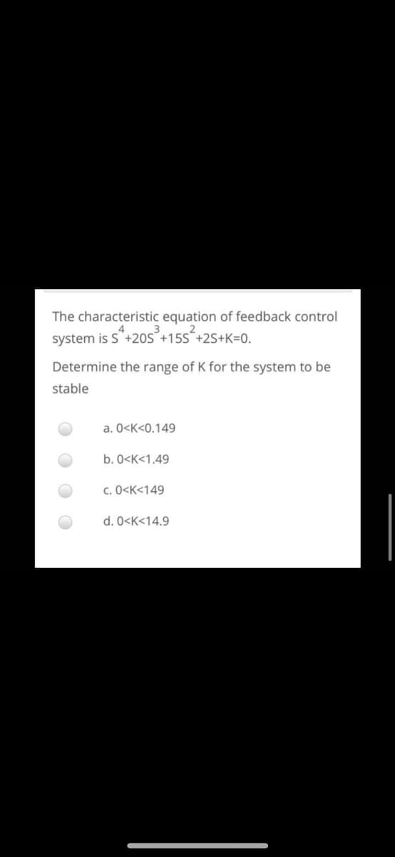 The characteristic equation of feedback control
system is S'+20S°+15S´+2S+K=0.
Determine the range of K for the system to be
stable
a. 0<K<0.149
b. 0<K<1.49
c. 0<K<149
d. 0<K<14.9
