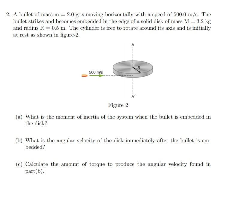 2. A bullet of mass m = 2.0 g is moving horizontally with a speed of 500.0 m/s. The
bullet strikes and becomes embedded in the edge of a solid disk of mass M = 3.2 kg
and radius R = 0.5 m. The cylinder is free to rotate around its axis and is initially
at rest as shown in figure-2.
500 m/s
A'
Figure 2
(a) What is the moment of inertia of the system when the bullet is embedded in
the disk?
(b) What is the angular velocity of the disk immediately after the bullet is em-
bedded?
(c) Calculate the amount of torque to produce the angular velocity found in
part(b).
