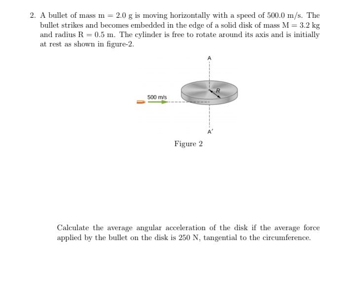 2. A bullet of mass m = 2.0 g is moving horizontally with a speed of 500.0 m/s. The
bullet strikes and becomes embedded in the edge of a solid disk of mass M = 3.2 kg
and radius R = 0.5 m. The cylinder is free to rotate around its axis and is initially
at rest as shown in figure-2.
m3D
500 m/s
Figure 2
Calculate the average angular acceleration of the disk if the average force
applied by the bullet on the disk is 250 N, tangential to the circumference.
