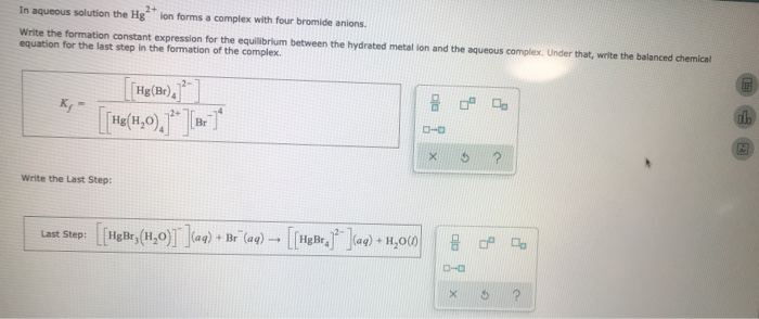 In aqueous solution the Hg" ion forms a complex with four bromide anions.
Write the formation constant expression for the equilibrium between the hydrated metal ion and the aqueous complex. Under that, write the balanced chemical
equation for the last step in the formation of the complex.
Kg-
[[Hg(Br)]]
[[Hg(H₂O), ] [Br.]*
]]
Write the Last Step:
Last Step: [[HgBr, (H₂O)]](aq) + Br" (aq) -
1
[[HgBr]](aq) + H₂O(0)
22
ローロ
G
X
8 2 7
0-0
V
6
nh
M