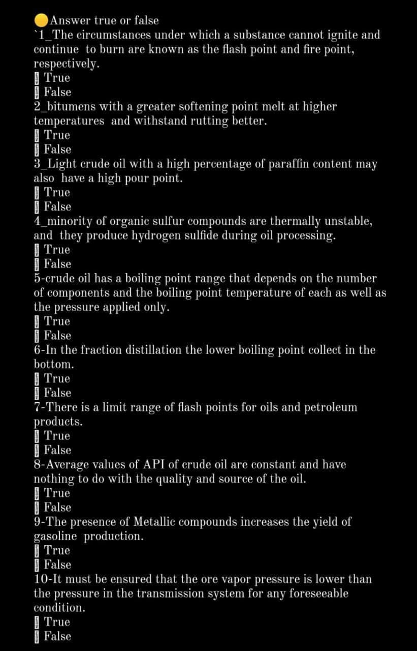 Answer true or false
'1_The circumstances under which a substance cannot ignite and
continue to burn are known as the flash point and fire point,
respectively.
| True
| False
2_bitumens with a greater softening point melt at higher
temperatures and withstand rutting better.
| True
| False
3_Light erude oil with a high percentage of paraffin content may
also have a high pour point.
| True
| False
4_minority of organic sulfur compounds are thermally unstable,
and they produce hydrogen sulfide during oil processing.
I True
| False
5-crude oil has a boiling point range that depends on the number
of components and the boiling point temperature of each as well as
the pressure applied only.
| True
False
6-In the fraction distillation the lower boiling point collect in the
bottom.
| True
| False
7-There is a limit range of flash points for oils and petroleum
products.
I True
| False
8-Average values of API of crude oil are constant and have
nothing to do with the quality and source of the oil.
| True
| False
9-The presence of Metallic compounds increases the yield of
gasoline production.
| True
| False
10-It must be ensured that the ore vapor pressure is lower than
the pressure in the transmission system for
condition.
any
foreseeable
| True
| False

