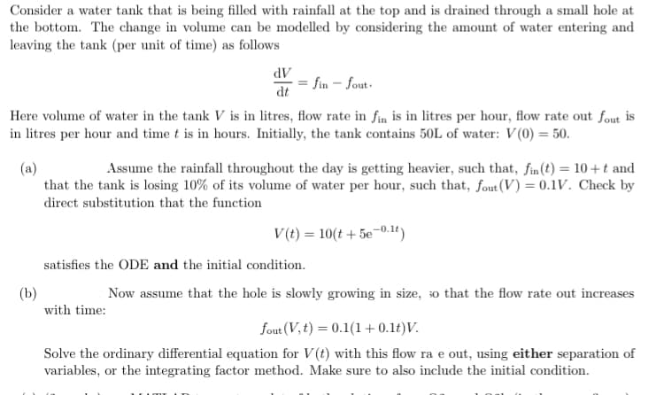 Consider a water tank that is being filled with rainfall at the top and is drained through a small hole at
the bottom. The change in volume can be modelled by considering the amount of water entering and
leaving the tank (per unit of time) as follows
fin - fout.
Here volume of water in the tank V is in litres, flow rate in fin is in litres per hour, flow rate out fout is
in litres per hour and time t is in hours. Initially, the tank contains 50L of water: V(0) = 50.
dV
dt
(a)
Assume the rainfall throughout the day is getting heavier, such that, fin(t) = 10+t and
that the tank is losing 10% of its volume of water per hour, such that, fout (V) = 0.1V. Check by
direct substitution that the function
(b)
with time:
V(t) = 10(t + 5e-0.1t)
satisfies the ODE and the initial condition.
Now assume that the hole is slowly growing in size, so that the flow rate out increases
fout (V, t) = 0.1(1+0.1t)V.
Solve the ordinary differential equation for V(t) with this flow ra e out, using either separation of
variables, or the integrating factor method. Make sure to also include the initial condition.