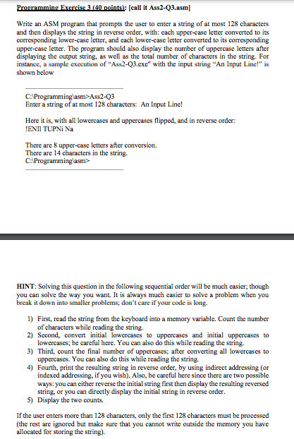 Prouramming Exercise 3 (40 noints): [call it Ass2-Q3.asm]
Write an ASM program that prompts the user to enter a string of at most 128 characters
and then displays the string in reverse order, with: cach upper-case letter converted to its
corresponding lower-case letter, and cach lower-case letter converted to its corresponding
upper-case letter. The program should also display the number of uppercase letters after
displaying the output string, as well as the total number of characters in the string. For
instance, a sample execution of "Ass2-Q3.exe" with the input string "An Input Line!" is
shown below
C:Programminglasm>Ass2-Q3
Enter a string of at most 128 characters: An Input Line!
Here it is, with all lowercases and uppercases flipped, and in reverse order:
!ENII TUPNI Na
There are 8 upper-case letters after conversion.
There are 14 characters in the string.
C:Programminglasm>
HINT: Solving this question in the following sequential order will be much casier, though
you can solve the way you want. It is always much casier to solve a problem when you
break it down into smaller problems; don't care if your code is long.
1) First, read the string from the keyboard into a memory variable. Count the number
of characters while reading the string.
2) Second, convert initial lowercases to uppercases and initial uppercases to
lowercases; be careful here. You can also do this while reading the string.
3) Third, count the final number of uppercases; after converting all lowercases to
uppercases. You can also do this while reading the string.
4) Fourth, print the resulting string in reverse order, by using indirect addressing (or
indexed addressing, if you wish). Also, be careful here since there are two possible
ways: you can cither reverse the initial string first then display the resulting reversed
string, or you can directly display the initial string in reverse order.
5) Display the two counts.
If the user enters more than 128 characters, only the first 128 characters must be processed
(the rest are ignored but make sure that you cannot write outside the memory you have
allocated for storing the string).
