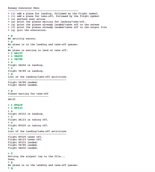 Runway Simulator Menu
> (1) add a plane for landing, followed by the flight symbol
> it) add a plane for take-off, followed by the flight symbol
> (n) perform next action
> (P) print the planes waiting for landing/take-off.
> (g) print the planes already landed/taken off to the screen
> (éj print the planes already landed/taken off to the output file
> (4) quit the simulation.
> g
No activity exists.
No plane is in the landing and take-off queues.
No plane is waiting to land or take off.
>t AA123
> 1 DA456
> 1 VA789
> n
Flight DA456 is landing.
> n
Flight VA789 is landing.
List of the landing/take-off activities
Flight VA789 landed.
Flight DAM56 landed.
Planes waiting for take-off
AA123
> t KT429
> 1 SP333
> n
Flight SP333 is landing.
> n
Flight AA123 is taking off.
> n
Flight KT429 is taking off.
List of the landing/take-off activities
Flight KT429 taken off.
Flight AM123 taken off.
Flight SP333 landed.
Flight VA799 landed.
Flight DM56 landed.
> f
Writing the airport log to the file...
Done.
No plane is in the landing and take-off queues.
