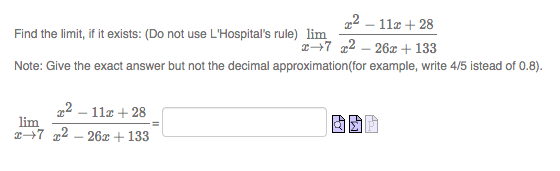 22 – 11z + 28
Find the limit, if it exists: (Do not use L'Hospital's rule) lim
7 2 – 26x + 133
Note: Give the exact answer but not the decimal approximation(for example, write 4/5 istead of 0.8).
22 – 11z + 28
lim
x+7 x2 – 26x + 133
