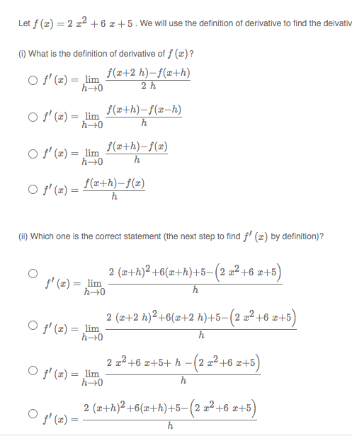 Let f (x) = 2 a2 + 6 x +5. We will use the definition of derivative to find the deivativ
(1) What is the definition of derivative of f (æ)?
O f' (2) = lim
f(x+2 h)– f(x+h)
2 h
O f' (2) = lim
f(z+h)-f(x-h)
h0
h
f(x+h)-f(x)
O f' (x) = lim
h
O f' (æ) =
f(x+h)-f(x)
h
(ii) Which one is the correct statement (the next step to find f' (æ) by definition)?
2 (z+h)2 +6(x+h)+5-(2 a² +6 x+5)
f' (x) = lim
h→0
h
2 (x+2 h)²+6(x+2 h)+5-(2 2² +6 æ+5
O f' (2) = lim
h
2 a2 +6 z+5+ h - (2 a² +6 x+5)
O f' (z) = lim
h→0
2 (x+h)2 +6(x+h)+5-(2 x² +6 ¤+5
O f' (2)
h
