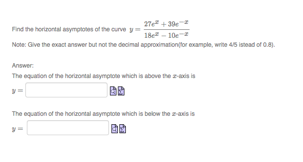 27e + 39e-x
Find the horizontal asymptotes of the curve y
18e – 10e-
Note: Give the exact answer but not the decimal approximation(for example, write 4/5 istead of 0.8).
Answer:
The equation of the horizontal asymptote which is above the a-axis is
y =
The equation of the horizontal asymptote which is below the -axis is
y =
