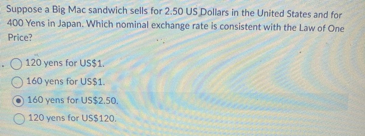 Suppose a Big Mac sandwich sells for 2.50 US Dollars in the United States and for
400 Yens in Japan. Which nominal exchange rate is consistent with the Law of One
Price?
120 yens for US$1.
160 yens for US$1.
160 yens for US$2.50.
120 yens for US$120.