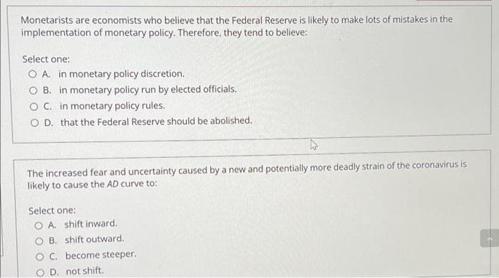 Monetarists are economists who believe that the Federal Reserve is likely to make lots of mistakes in the
implementation of monetary policy. Therefore, they tend to believe:
Select one:
O A. in monetary policy discretion.
O B. in monetary policy run by elected officials.
OC. in monetary policy rules.
O D. that the Federal Reserve should be abolished.
The increased fear and uncertainty caused by a new and potentially more deadly strain of the coronavirus is
likely to cause the AD curve to:
Select one:
O A. shift inward.
O B. shift outward.
OC. become steeper.
O D. not shift.
