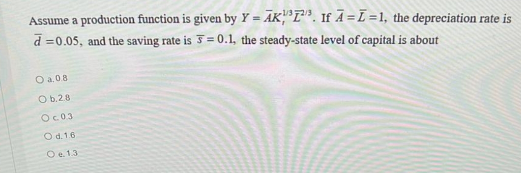 Assume a production function is given by Y = AK, L"R. If A = L=1, the depreciation rate is
d =0.05, and the saving rate is 5 = 0.1, the steady-state level of capital is about
%3D
O a.0.8
O b.2.8
O c.0.3
O d. 1.6
O e. 1.3
