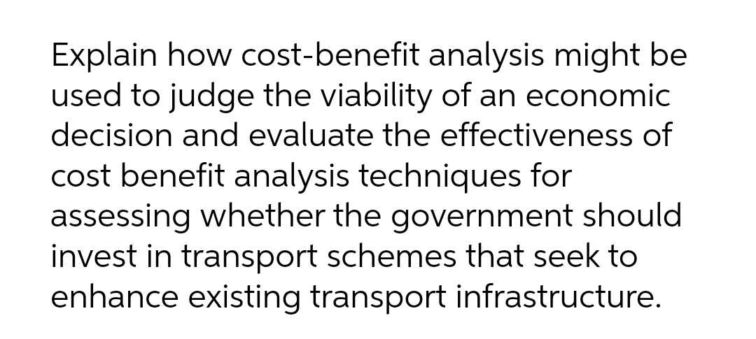 Explain how cost-benefit analysis might be
used to judge the viability of an economic
decision and evaluate the effectiveness of
cost benefit analysis techniques for
assessing whether the government should
invest in transport schemes that seek to
enhance existing transport infrastructure.
