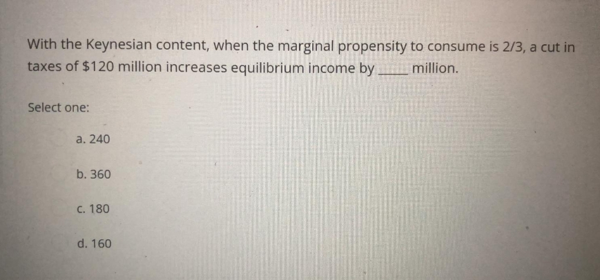 With the Keynesian content, when the marginal propensity to consume is 2/3, a cut in
taxes of $120 million increases equilibrium income by
million.
Select one:
a. 240
b. 360
C. 180
d. 160
