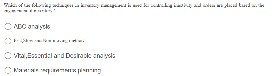 Which of the following techniques in inventory management is used for controlling inactivity and orders are placed based on the
engagement of inventory?
ABC analysis
Fast, Slow and Non-moving method.
Vital, Essential and Desirable analysis
Materials requirements planning
