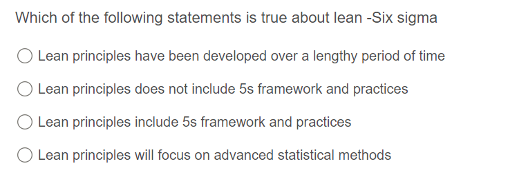 Which of the following statements is true about lean -Six sigma
Lean principles have been developed over a lengthy period of time
Lean principles does not include 5s framework and practices
Lean principles include 5s framework and practices
Lean principles will focus on advanced statistical methods
