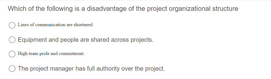 Which of the following is a disadvantage of the project organizational structure
Lines of communication are shortened.
Equipment and people are shared across projects.
High team pride and commitment.
The project manager has full authority over the project.
