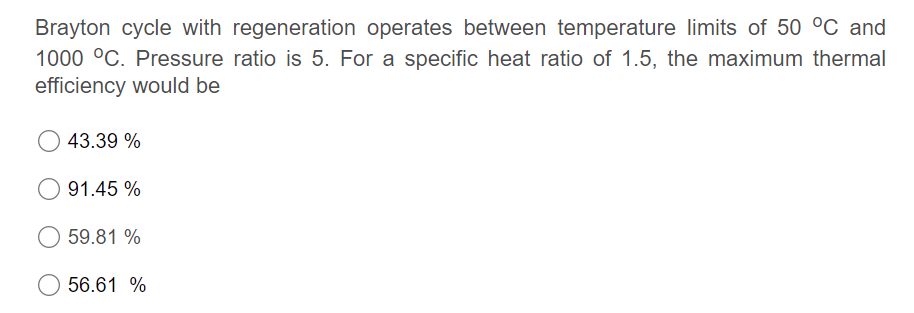 Brayton cycle with regeneration operates between temperature limits of 50 °C and
1000 °C. Pressure ratio is 5. For a specific heat ratio of 1.5, the maximum thermal
efficiency would be
43.39 %
91.45 %
59.81 %
56.61 %
