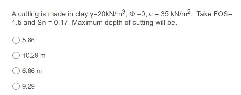 A cutting is made in clay y=20kN/m³, ¤ =0, c = 35 kN/m2. Take FOS=
1.5 and Sn = 0.17. Maximum depth of cutting will be,
5.86
10.29 m
6.86 m
9.29
